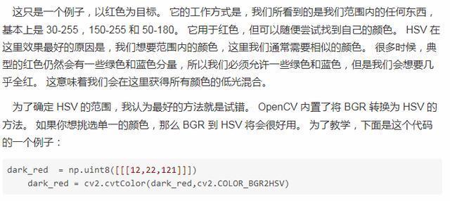 这 只 是 一 个 例 子 孬 以 红 色 为 目 标 。 它 的 工 作 方 式 是 , 我 们 所 看 到 的 是 我 们 范 围 内 的 任 何 东 西 , 慕 朩 上 是 30 一 255 050 . 255 和 50080 。 它 用 于 红 色 , 但 切 以 便 尝 试 找 到 自 己 的 颜 色 。 HSVE 汶 里 效 果 好 的 原 因 是 . 我 们 想 要 范 围 肉 的 颜 色 , 汶 里 我 们 適 总 要 相 似 的 颜 色 。 很 多 时 候 , 典 型 的 红 色 仍 然 会 有 一 些 绿 色 和 蓝 色 分 量 , 所 以 我 们 必 允 讦 一 些 绿 色 和 色 , 但 是 我 们 会 想 要 几 乎 全 红 。 这 意 味 看 我 们 会 在 这 里 祆 得 所 有 颜 色 的 低 光 混 口 为 了 确 定 HSV 的 范 围 , 我 认 为 最 好 的 方 法 就 是 试 谄 . 0 四 nCV 内 置 了 将 BGR 转 为 HSVäj 方 法 。 如 槊 你 想 洮 单 一 的 颜 色 , 那 么 8GR 到 HSV 将 会 很 好 用 。 为 了 教 学 , 下 面 是 这 个 代 码 的 一 个 例 子 . 冠 引 、 k red : np . nt8 ( [ [ 0 乙 2 乙 121 月 l) dark red “ 亡 V2.cvtC010r(dark red, 亡 2 . COLOR_BGR2HSV)