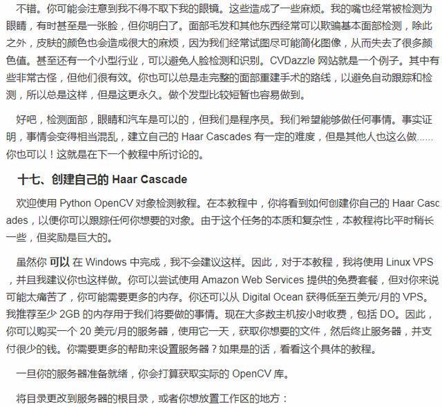不 谄 · 你 可 能 会 注 意 到 我 不 得 不 取 下 我 的 眼 潢 。 这 些 造 成 了 一 些 麻 烦 。 我 的 蓊 也 经 常 被 检 测 为 眼 , 有 时 至 是 一 张 脸 , 但 你 明 白 了 。 面 部 毛 发 和 其 他 西 经 常 可 以 欺 睚 基 不 面 部 检 测 , 除 此 之 外 , 皮 肤 的 颜 色 也 会 造 成 很 大 的 麻 烦 , 因 为 我 们 经 常 试 尽 可 能 筒 化 像 , 从 而 失 去 了 很 多 颜 色 值 。 甚 至 还 有 一 个 小 型 行 业 , 可 以 避 免 人 脸 识 别 。 CVDa e 网 站 就 是 一 个 例 子 。 其 中 有 些 非 常 古 怪 , 但 他 们 很 有 效 。 你 也 可 以 总 是 走 完 整 的 面 部 重 建 手 才 的 路 线 , 以 避 免 自 动 跟 踪 和 检 测 , 所 [ 以 总 是 泫 样 , 但 是 汶 更 永 久 . 做 个 发 型 比 较 短 暫 也 容 易 做 到 。 好 吧 , 检 面 部 , 眼 瞄 和 汽 车 是 可 以 的 孬 但 我 们 是 程 序 员 。 我 们 希 望 能 够 做 飪 何 事 情 。 事 实 证 明 , 事 情 会 变 得 相 当 混 乱 , 建 立 自 己 ajHaarCascades 有 一定 的 难 奩 , 但 是 他 人 也 这 么 放 你 也 可 以 ! 这 就 是 在 下 一 个 教 程 中 所 讨 论 的 · 十 七 、 创 建 自 己 的 Haar cascade 欢 迎 使 用 thonOpenCV 对 象 橙 测 教 程 。 在 不 教 程 中 寺 看 到 如 何 创 建 你 自 己 的 HaarCasc ades, 以 便 你 可 以 跟 踪 任 何 你 想 要 的 对 象 . 由 于 这 ' 个 任 务 的 质 和 复 杂 生 , 朩 教 程 将 比 平 时 怕 长 一 些 。 但 奖 励 是 巨 大 的 。 虽 然 你 可 以 在 Wind 。 ws 中 完 成 , 我 不 会 建 议 这 样 。 因 此 , 对 于 不 教 程 , 我 将 使 LinuxVPS , 并 且 我 建 议 你 也 汶 样 做 。 你 可 以 尝 试 使 用 Am 雒 onWebServices 提 供 的 免 套 , 但 对 你 来 说 可 能 太 癤 苦 了 , 你 可 能 需 要 更 多 的 内 存 。 你 还 可 以 从 Digi ean 获 得 低 至 五 美 元 月 的 VPS 。 我 荐 至 少 2GB 的 内 存 用 于 我 们 将 要 做 的 事 情 。 现 旺 大 多 数 主 机 小 时 收 费 , 包 括 DO 。 因 此 . 你 可 以 祠 买 一 个 20 美 地 月 的 服 务 器 , 使 用 它 一 天 , 获 取 你 想 要 的 文 件 , 然 后 终 止 服 务 器 。 并 支 付 很 少 的 钱 。 你 需 要 更 多 的 帮 助 来 设 服 务 器 ? 如 果 是 的 话 , 看 看 泫 个 具 体 的 教 程 。 一 旦 你 的 服 务 器 准 备 就 绪 , 你 会 打 获 取 实 际 的 OpenCV 库 。 将 目 录 更 改 到 服 务 器 的 根 目 录 , 或 者 你 放 首 工 作 区 的 地 方 :