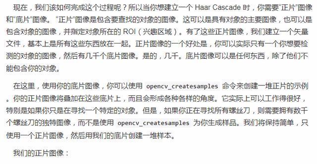 现 在 , 我 们 该 如 何 完 成 这 个 过 程 呢 ? 所 以 当 你 想 建 立 一 个 aarCascade 时 , 你 需 要 . 正 岸 图 像 和 “ 底 片 · 图 像 。 “ 正 岸 图 像 是 包 含 要 找 的 对 象 的 图 像 。 这 可 以 是 具 有 对 象 的 主 要 图 像 , 也 可 以 是 包 含 对 象 的 图 像 , 并 指 定 对 象 所 在 的 ROI ( 兴 趣 区 域 ) . 有 了 这 些 正 片 图 像 , 我 们 建 立 一 个 矢 量 文 件 , 慕 不 上 是 所 有 这 些 东 匹 放 在 一 起 。 正 片 像 的 一 价 处 是 , 你 可 以 实 际 只 有 一 个 你 想 要 险 测 的 对 象 的 图 像 , 然 后 有 几 干 个 底 片 0 像 。 是 的 , 几 干 。 底 片 图 像 可 以 是 任 何 东 西 , 除 了 他 们 不 能 包 含 你 的 对 象 . 在 这 里 , 使 闱 你 的 底 片 图 像 , 你 可 以 使 用 opencv_createsamples 命 令 来 创 建 一 堆 正 片 的 示 例 . 你 的 正 片 图 像 将 加 在 汶 些 底 片 上 , 而 且 会 形 成 各 种 售 样 的 角 应 。 它 实 际 上 可 以 工 作 得 很 好 特 别 是 如 果 你 只 是 任 尋 找 一 个 特 定 的 对 象 。 但 是 , 如 果 你 正 任 尋 找 所 有 螺 刀 , 则 要 麂 有 数 干 个 螺 丝 刀 的 独 特 图 像 , 而 不 是 使 用 opencv_createsamples 为 你 生 成 样 品 . 我 们 将 保 扌 寺 简 单 , 只 使 用 一 个 正 片 像 。 然 后 用 我 们 的 底 片 创 建 一 堆 样 朩 。 我 们 的 正 片 蟲 像