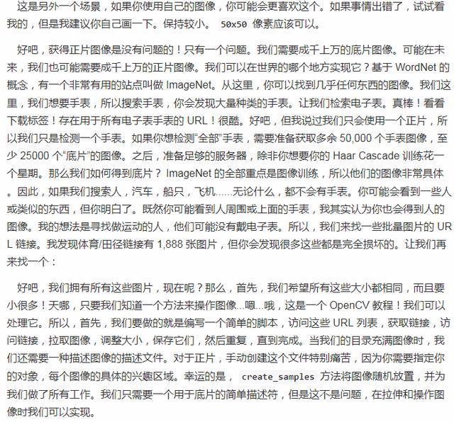 这 是 另 外 一 个 场 景 , 如 果 你 使 用 自 己 的 像 , 你 可 能 会 更 喜 欢 这 个 。 如 果 事 情 出 宿 了 , 试 试 看 我 的 , 但 是 我 建 议 你 自 己 画 一 下 。 保 持 较 小 。 50x50 像 素 应 该 可 以 。 好 吧 庸 获 得 正 片 冬 像 是 没 有 问 题 的 ! 只 有 一 个 问 题 。 我 们 霈 要 成 手 上 万 的 底 片 图 像 。 可 能 在 耒 来 , 我 们 也 可 能 需 要 成 干 上 万 的 正 片 图 像 。 我 们 可 以 在 世 界 的 哪 个 地 方 实 现 它 ? 基 于 WordNet 的 概 念 , 有 一 个 非 常 有 用 的 站 焦 叫 做 ImageNet. 从 这 里 , 你 可 以 找 到 几 乎 任 何 东 西 的 图 像 。 我 们 这 里 , 我 们 想 要 手 表 , 所 以 瞍 索 手 表 孬 你 会 发 现 大 量 种 类 的 手 表 。 让 我 们 索 电 子 表 。 真 ! 看 看 下 载 标 签 ! 存 在 用 于 所 有 电 子 表 手 表 的 URL ! 很 酷 。 好 吧 , 但 我 说 过 我 们 只 会 使 用 一 个 正 片 , 所 以 我 们 只 是 检 测 一 个 手 表 . 如 果 你 想 检 耵 全 部 。 于 , 要 准 备 获 取 多 余 50 , 000 个 于 像 , 至 少 250 開 个 厩 片 》 的 到 像 。 之 后 》 准 足 够 的 服 务 器 , 除非 你 想 要 你 的 HaarCascadeiJllfiæ— 个 星 期 。 那 么 我 们 如 何 得 到 底 片 ? ImageNet 的 全 部 重 点 是 像 训 练 , 所 以 他 们 的 像 非 常 具 体 。 因 此 , 如 果 我 们 瞍 索 人 , 氵 气 车 , 船 只 , 飞 机 无 论 什 么 , 都 不 会 有 手 表 。 你 可 能 会 看 到 一 些 人 或 鲞 似 的 东 西 , 但 你 明 了 。 既 然 你 可 能 看 到 人 周 围 或 上 面 的 手 表 , 我 其 实 认 为 你 也 会 得 到 丿 、 . 的 图 像 。 我 的 想 氵 去 是 寻 找 做 运 动 的 人 , 他 们 可 能 没 有 电 孑 表 。 所 以 , 我 们 来 找 一 些 批 量 片 的 UR L 链 接 。 我 发 现 体 育 / 出 径 链 接 1 , 888 张 图 片 , 但 你 会 发 现 很 多 这 些 都 是 完 全 损 坏 的 。 让 我 们 再 好 吧 , 我 们 拥 有 所 有 这 些 片 , 现 在 呢 ? 那 么 。 首 先 , 我 们 希 望 所 有 这 些 大 小 都 相 同 , 而 且 要 小 很 多 ! 天 哪 , 只 要 我 们 知 道 一 个 方 法 来 操 作 图 像 “ 哦 , 汶 是 一 个 OpenCV 教 程 ! 我 们 可 以 处 理 它 。 所 以 , 首 先 , 我 们 要 做 的 就 是 写 一 个 简 单 的 脚 朩 , 访 问 这 些 URL 列 表 , 获 取 链 , 访 问 链 接 , 拉 取 图 像 , 调 整 大 小 , 保 存 它 们 , 然 后 重 过 , 直 到 完 成 。 当 我 们 的 目 录 充 满 像 时 , 我 们 还 斐 要 一 种 描 还 像 的 庙 述 文 件 。 对 于 正 片 , 手 动 创 建 这 个 文 件 特 别 扁 苦 , 因 为 你 # 要 指 定 你 的 对 象 , 每 个 图 像 的 具 体 的 兴 趣 区 域 。 幸 运 的 是 , create_samples 方 法 将 像 随 机 放 置 , 并 为 我 们 做 了 所 有 工 作 。 我 们 只 要 一 个 用 于 底 片 的 简 单 描 述 符 , 但 是 这 不 是 司 题 , 在 拉 伸 和 操 作 像 的 我 们 可 以 实 现 。