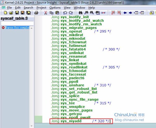 g Kernel-2.6.21 Project - Source nstg@- Edit Search Options yie•vv Window -.-lång sys syscall_nbhS .10ng sys_openat long sys_mkdirat .10ng sys_mknodat .long sys_fchownat .long sys_futimesat .long sys_fstatat64 .long sys .long sys: .long sys_linkat .long sys_symlinkat .long sys .long sys:faccessat .long sys_pselect6 .long sys_vmsplice iriotify init .long .long .long sys_migrate_pages unlinkat renameat long sys_readlinkat fchmodat .long sys_ppoll / 295 / / 300 / 305 / .long sys splice .long sys_tee .long sys_move_pages .long sys_getcpu .•orn s s .long sys_unshare / 310 .long sys_set_robust_list .long .long / 315/ m add / 320 ‘/ ChinaLJn1 blog chinaunix net