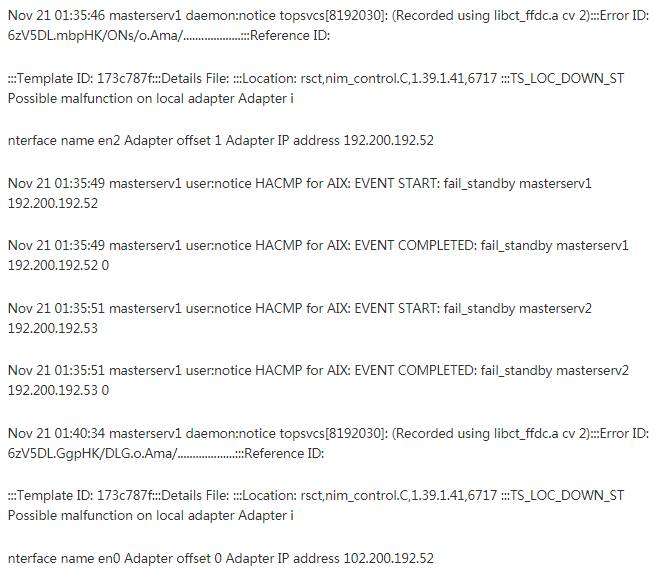 Nov 21 01:35:46 masterservl daemon:notice topsvcs[8192030): (Recorded using libct_ffdc.a cv 2):::Error ID: ID: ID: File: Possible malfunction on local adapter Adapter i nterface name en2 Adapter offset 1 Adapter IP address 192.200.192.52 Nov 21 01:35:49 masterservl user.notice HACMP for AIX: EVENT START: fail_standby masterservl 192.200.192.52 Nov 21 01:35:49 masterservl user.notice HACMP for AIX: EVENT COMPLETED: fail_standby masterservl 192.200.192.52 0 Nov 21 01:35:51 masterservl user.notice HACMP for AIX: EVENT START: fail_standby masterserv2 192.200.192.53 Nov 21 01:35:51 masterservl user:notice HACMP for AIX: EVENT COMPLETED: fail_standby masterser.'2 192.200.192.53 0 Nov 21 01:40:34 masterservl daemon:notice topsvcs[8192030): (Recorded using libct_ffdc.a cv 2):::Error ID: •::Reference ID: ID: File: DOWN_ST Possible malfunction on local adapter Adapter i nterface name eno Adapter offset O Adapter IP address 102.200.192.52